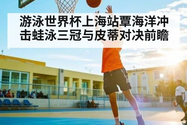 游泳世界杯上海站覃海洋冲击蛙泳三冠与皮蒂对决前瞻